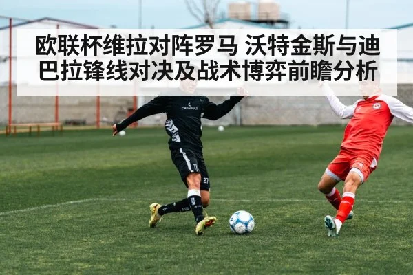 欧联杯维拉对阵罗马 沃特金斯与迪巴拉锋线对决及战术博弈前瞻分析（kaiyun sport）