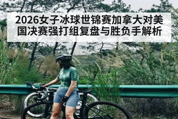 2026女子冰球世锦赛加拿大对美国决赛强打组复盘与胜负手解析