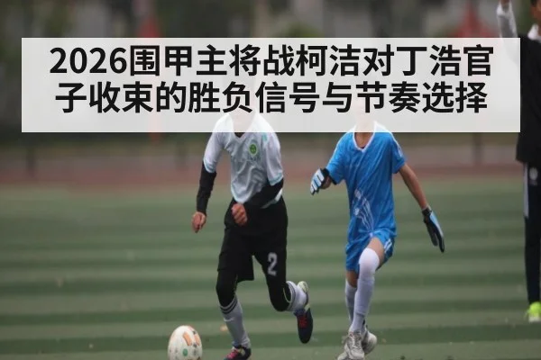 2026围甲主将战柯洁对丁浩官子收束的胜负信号与节奏选择